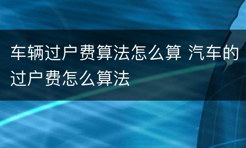 车辆过户费算法怎么算 汽车的过户费怎么算法