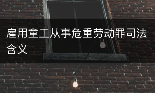 雇用童工从事危重劳动罪司法含义