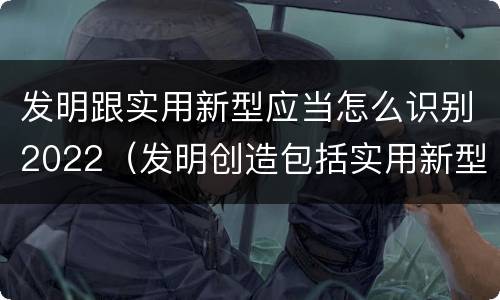 发明跟实用新型应当怎么识别2022（发明创造包括实用新型吗）