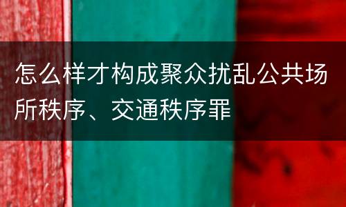 怎么样才构成聚众扰乱公共场所秩序、交通秩序罪