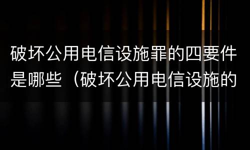 破坏公用电信设施罪的四要件是哪些（破坏公用电信设施的行为是什么）