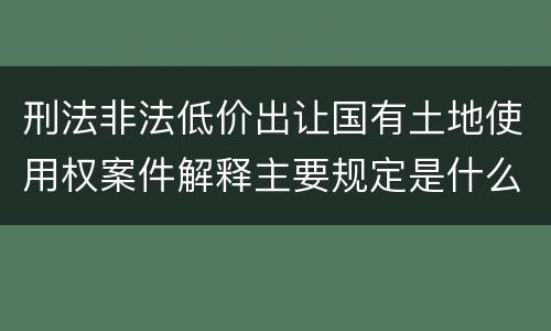 刑法非法低价出让国有土地使用权案件解释主要规定是什么