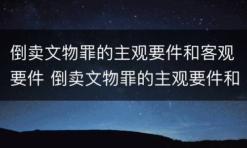 倒卖文物罪的主观要件和客观要件 倒卖文物罪的主观要件和客观要件的区别
