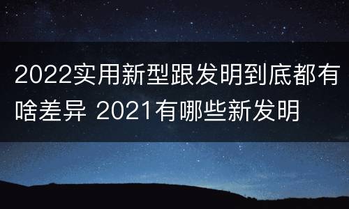 2022实用新型跟发明到底都有啥差异 2021有哪些新发明