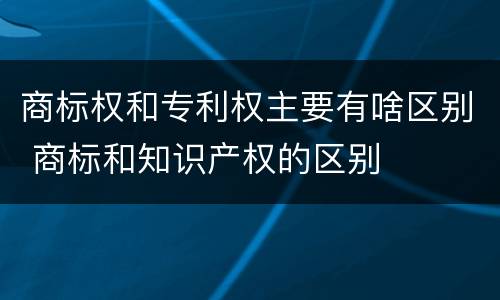 商标权和专利权主要有啥区别 商标和知识产权的区别