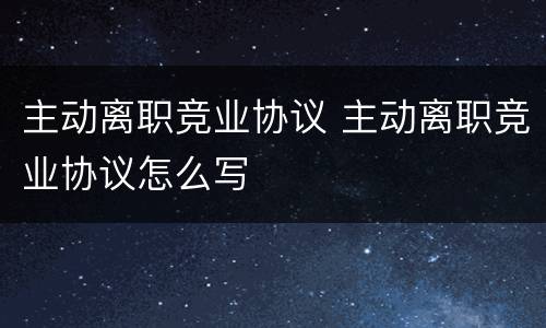 主动离职竞业协议 主动离职竞业协议怎么写