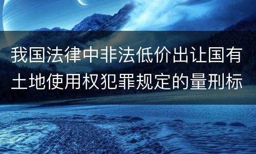 我国法律中非法低价出让国有土地使用权犯罪规定的量刑标准有哪些