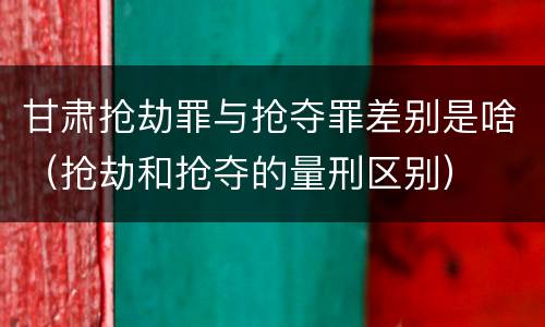 甘肃抢劫罪与抢夺罪差别是啥（抢劫和抢夺的量刑区别）