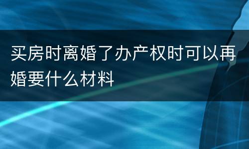 买房时离婚了办产权时可以再婚要什么材料