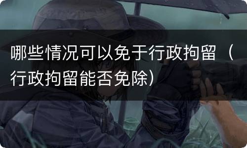 哪些情况可以免于行政拘留（行政拘留能否免除）