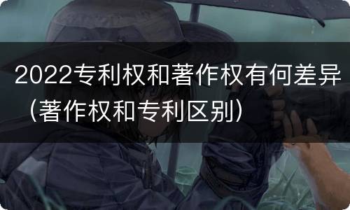 2022专利权和著作权有何差异（著作权和专利区别）