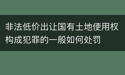 非法低价出让国有土地使用权构成犯罪的一般如何处罚