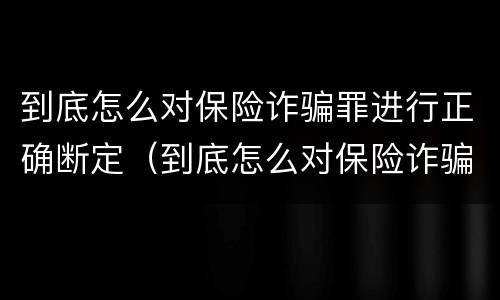 到底怎么对保险诈骗罪进行正确断定（到底怎么对保险诈骗罪进行正确断定的）