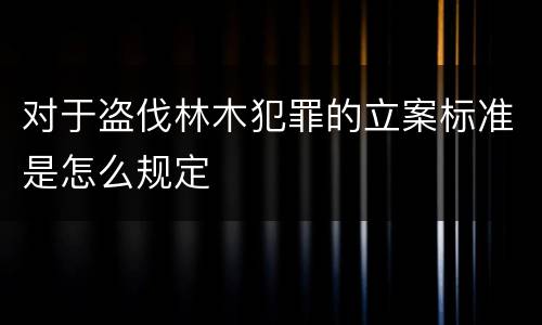 对于盗伐林木犯罪的立案标准是怎么规定