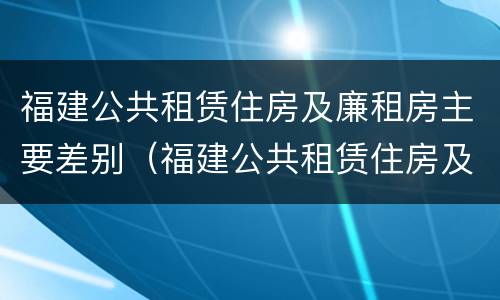 福建公共租赁住房及廉租房主要差别（福建公共租赁住房及廉租房主要差别在哪）
