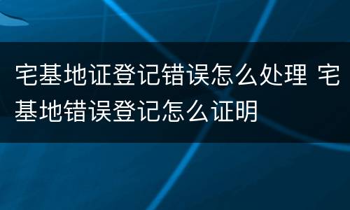 宅基地证登记错误怎么处理 宅基地错误登记怎么证明