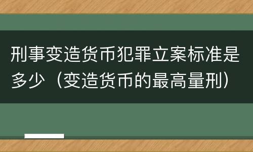 刑事变造货币犯罪立案标准是多少（变造货币的最高量刑）