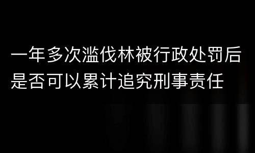 一年多次滥伐林被行政处罚后是否可以累计追究刑事责任