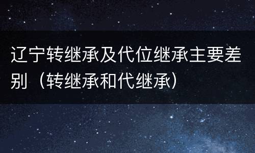 辽宁转继承及代位继承主要差别（转继承和代继承）