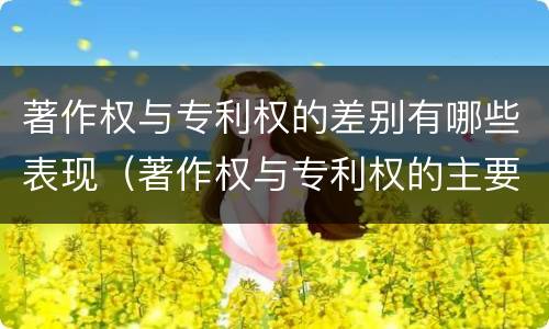 著作权与专利权的差别有哪些表现（著作权与专利权的主要区别是什么）
