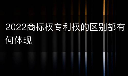 2022商标权专利权的区别都有何体现