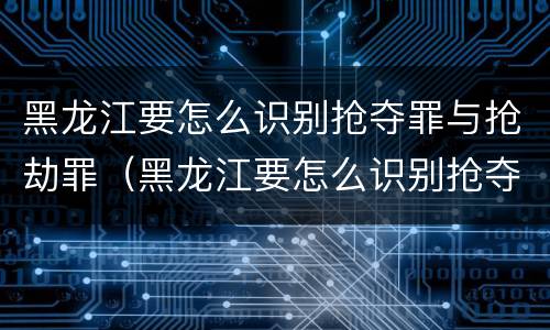 黑龙江要怎么识别抢夺罪与抢劫罪（黑龙江要怎么识别抢夺罪与抢劫罪呢）