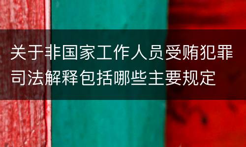 关于非国家工作人员受贿犯罪司法解释包括哪些主要规定