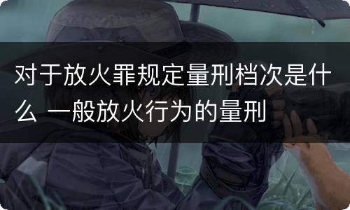 对于放火罪规定量刑档次是什么 一般放火行为的量刑