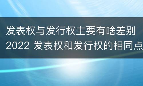 发表权与发行权主要有啥差别2022 发表权和发行权的相同点