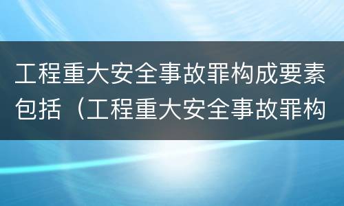 工程重大安全事故罪构成要素包括（工程重大安全事故罪构成要素包括哪些）