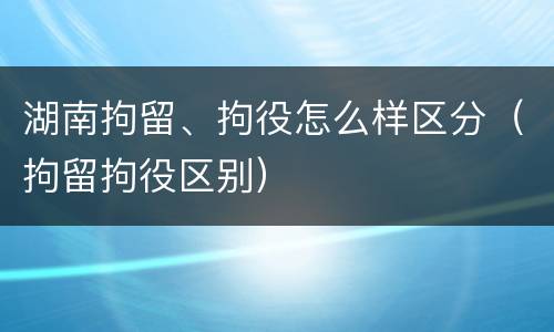 湖南拘留、拘役怎么样区分（拘留拘役区别）