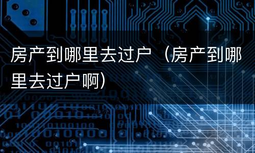 房产到哪里去过户（房产到哪里去过户啊）