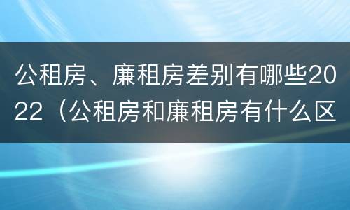 公租房、廉租房差别有哪些2022（公租房和廉租房有什么区别?2019年的）