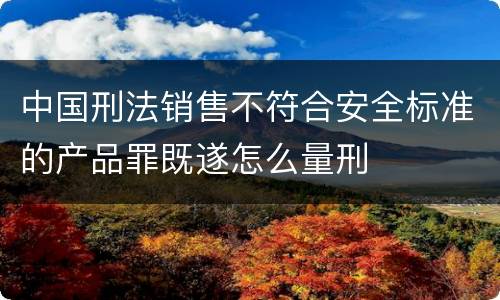 中国刑法销售不符合安全标准的产品罪既遂怎么量刑