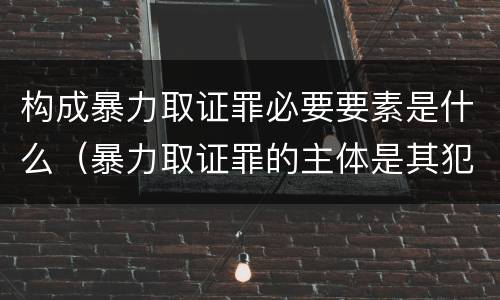 构成暴力取证罪必要要素是什么（暴力取证罪的主体是其犯罪对象只能是）