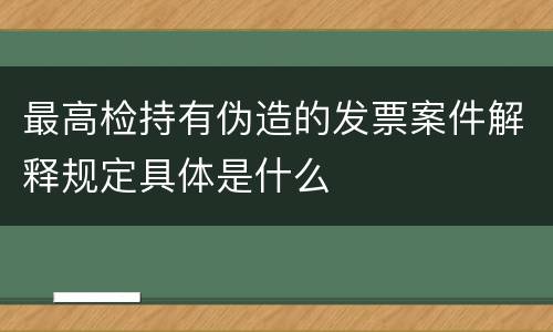 最高检持有伪造的发票案件解释规定具体是什么