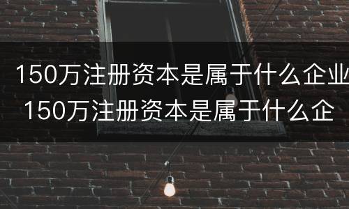 150万注册资本是属于什么企业 150万注册资本是属于什么企业的