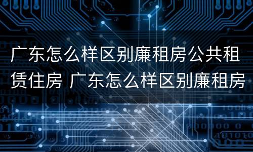 广东怎么样区别廉租房公共租赁住房 广东怎么样区别廉租房公共租赁住房和住宅