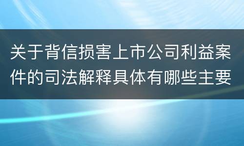 关于背信损害上市公司利益案件的司法解释具体有哪些主要内容