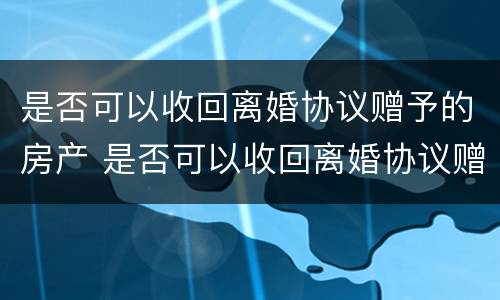 是否可以收回离婚协议赠予的房产 是否可以收回离婚协议赠予的房产和房产