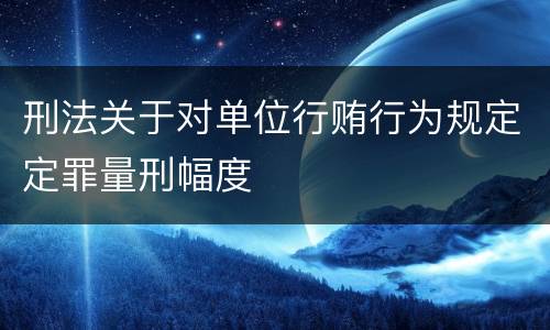 刑法关于对单位行贿行为规定定罪量刑幅度