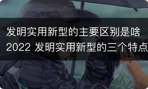 发明实用新型的主要区别是啥2022 发明实用新型的三个特点