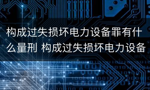 构成过失损坏电力设备罪有什么量刑 构成过失损坏电力设备罪有什么量刑标准