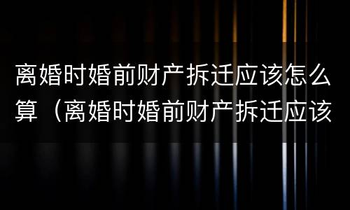 离婚时婚前财产拆迁应该怎么算（离婚时婚前财产拆迁应该怎么算赔偿）