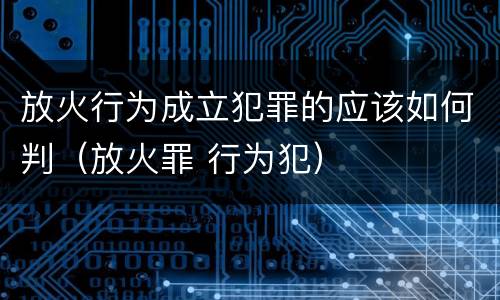 放火行为成立犯罪的应该如何判（放火罪 行为犯）
