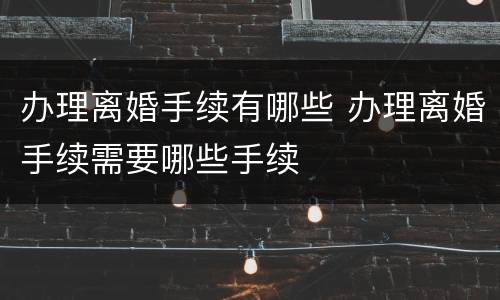办理离婚手续有哪些 办理离婚手续需要哪些手续