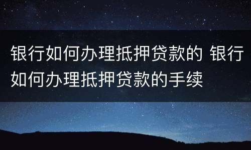 银行如何办理抵押贷款的 银行如何办理抵押贷款的手续
