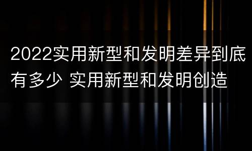 2022实用新型和发明差异到底有多少 实用新型和发明创造