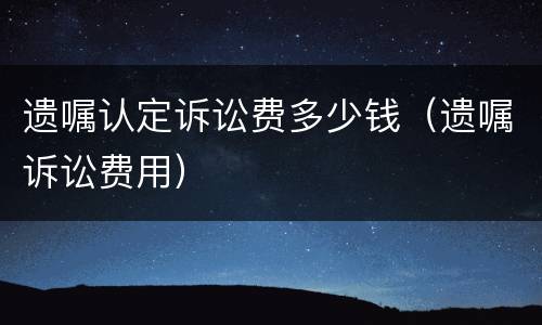 遗嘱认定诉讼费多少钱（遗嘱诉讼费用）