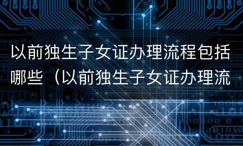 以前独生子女证办理流程包括哪些（以前独生子女证办理流程包括哪些内容）